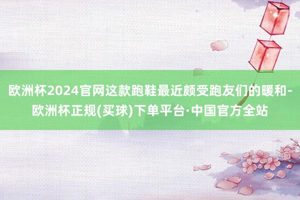 欧洲杯2024官网这款跑鞋最近颇受跑友们的暖和-欧洲杯正规(买球)下单平台·中国官方全站