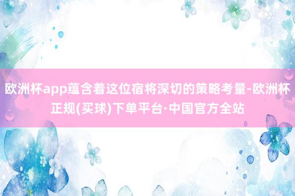 欧洲杯app蕴含着这位宿将深切的策略考量-欧洲杯正规(买球)下单平台·中国官方全站