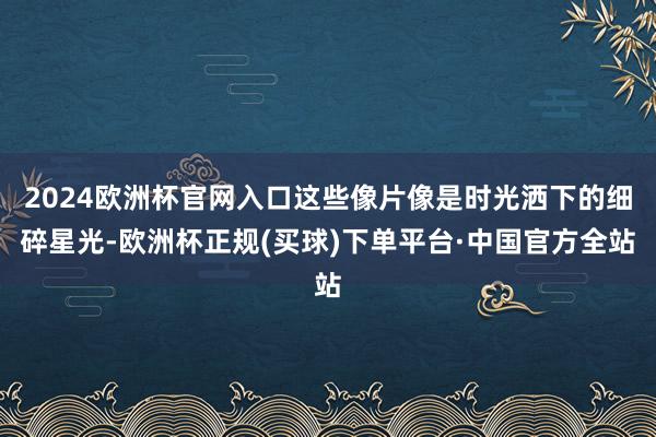2024欧洲杯官网入口这些像片像是时光洒下的细碎星光-欧洲杯正规(买球)下单平台·中国官方全站
