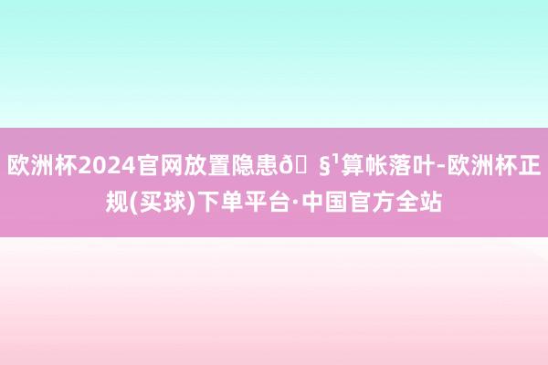 欧洲杯2024官网放置隐患🧹算帐落叶-欧洲杯正规(买球)下单平台·中国官方全站