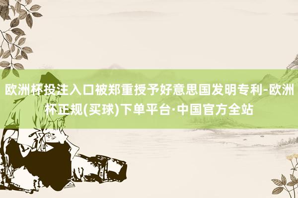 欧洲杯投注入口被郑重授予好意思国发明专利-欧洲杯正规(买球)下单平台·中国官方全站