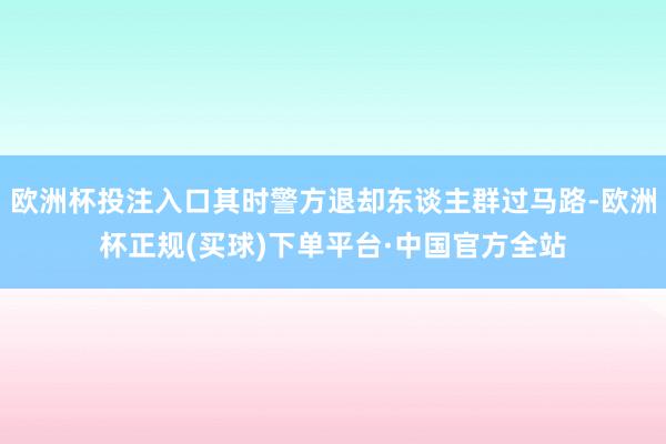 欧洲杯投注入口其时警方退却东谈主群过马路-欧洲杯正规(买球)下单平台·中国官方全站