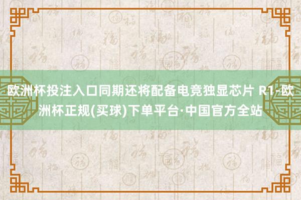 欧洲杯投注入口同期还将配备电竞独显芯片 R1-欧洲杯正规(买球)下单平台·中国官方全站