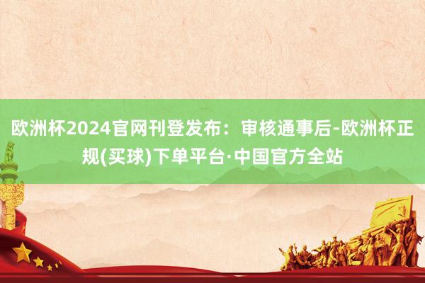欧洲杯2024官网刊登发布：审核通事后-欧洲杯正规(买球)下单平台·中国官方全站