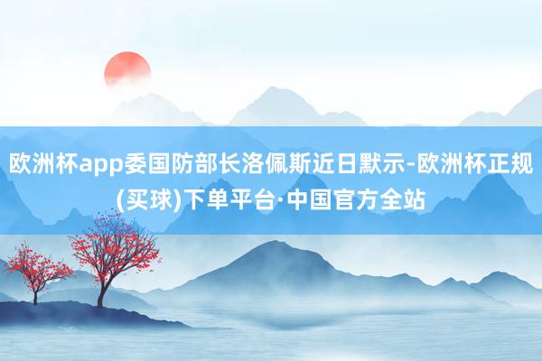 欧洲杯app委国防部长洛佩斯近日默示-欧洲杯正规(买球)下单平台·中国官方全站