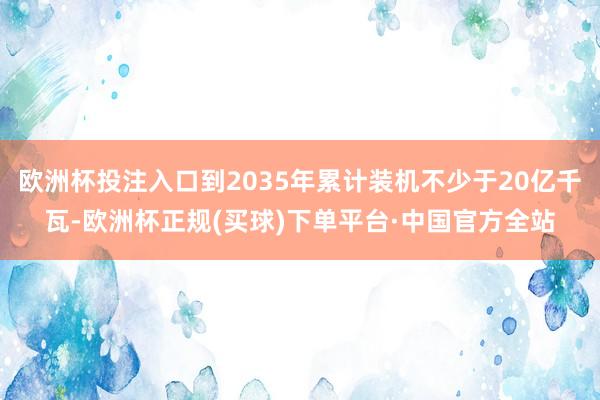 欧洲杯投注入口到2035年累计装机不少于20亿千瓦-欧洲杯正规(买球)下单平台·中国官方全站