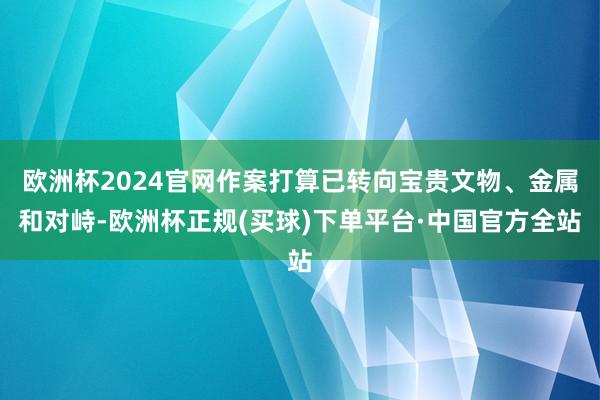 欧洲杯2024官网作案打算已转向宝贵文物、金属和对峙-欧洲杯正规(买球)下单平台·中国官方全站