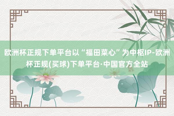欧洲杯正规下单平台以“福田菜心”为中枢IP-欧洲杯正规(买球)下单平台·中国官方全站