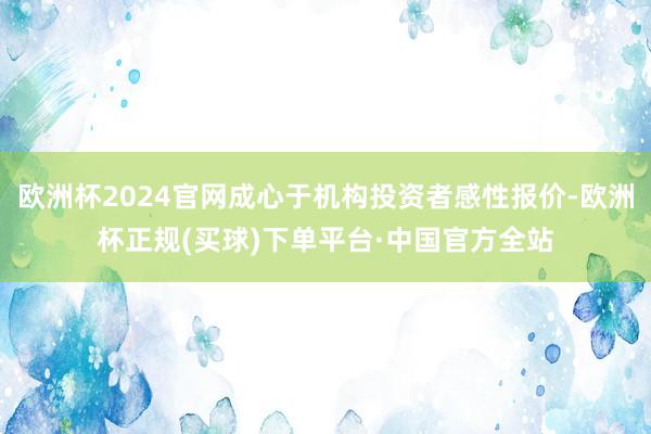 欧洲杯2024官网成心于机构投资者感性报价-欧洲杯正规(买球)下单平台·中国官方全站