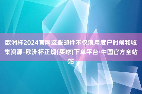 欧洲杯2024官网这些邮件不仅浪用度户时候和收集资源-欧洲杯正规(买球)下单平台·中国官方全站