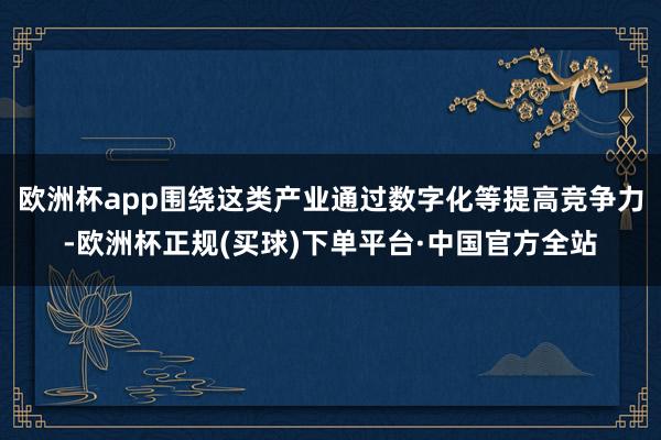 欧洲杯app围绕这类产业通过数字化等提高竞争力-欧洲杯正规(买球)下单平台·中国官方全站