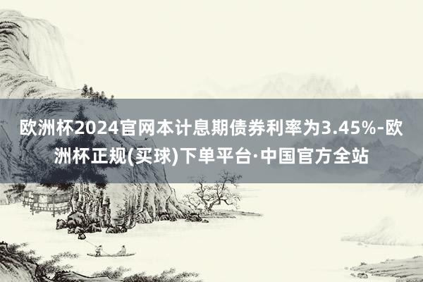 欧洲杯2024官网本计息期债券利率为3.45%-欧洲杯正规(买球)下单平台·中国官方全站