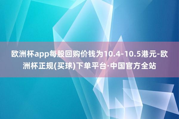 欧洲杯app每股回购价钱为10.4-10.5港元-欧洲杯正规(买球)下单平台·中国官方全站