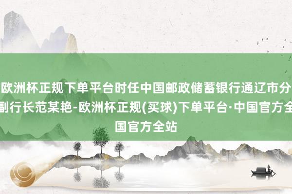 欧洲杯正规下单平台时任中国邮政储蓄银行通辽市分行副行长范某艳-欧洲杯正规(买球)下单平台·中国官方全站