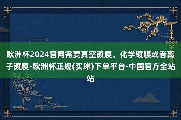 欧洲杯2024官网需要真空镀膜、化学镀膜或者离子镀膜-欧洲杯正规(买球)下单平台·中国官方全站