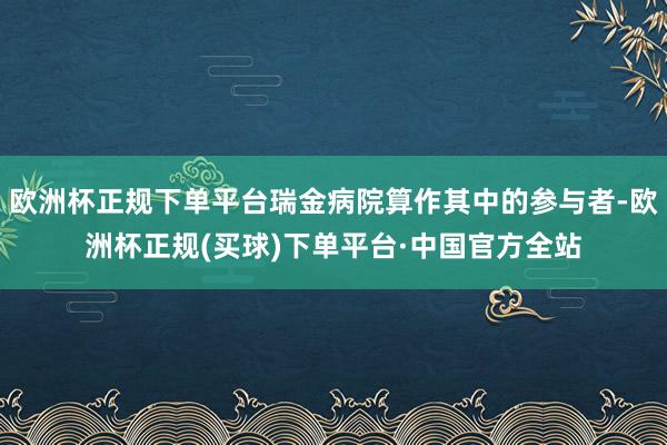 欧洲杯正规下单平台瑞金病院算作其中的参与者-欧洲杯正规(买球)下单平台·中国官方全站