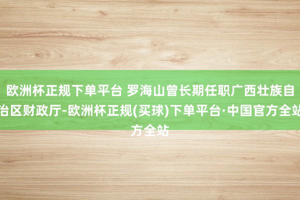 欧洲杯正规下单平台 罗海山曾长期任职广西壮族自治区财政厅-欧洲杯正规(买球)下单平台·中国官方全站