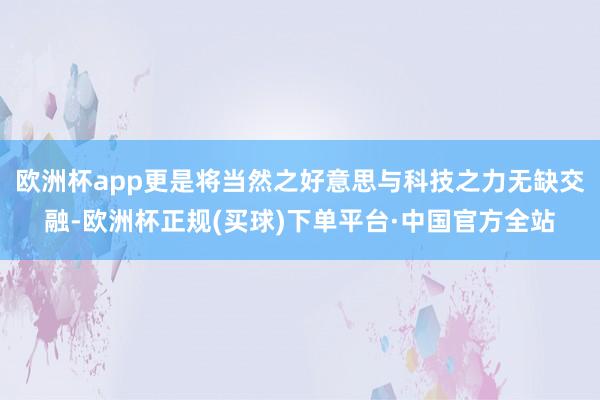 欧洲杯app更是将当然之好意思与科技之力无缺交融-欧洲杯正规(买球)下单平台·中国官方全站