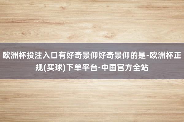 欧洲杯投注入口有好奇景仰好奇景仰的是-欧洲杯正规(买球)下单平台·中国官方全站