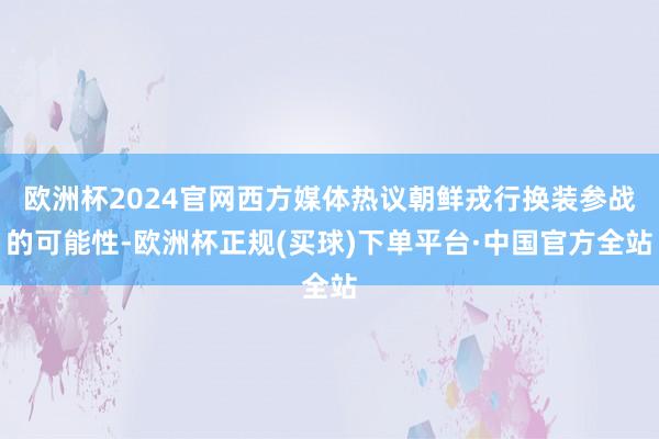 欧洲杯2024官网西方媒体热议朝鲜戎行换装参战的可能性-欧洲杯正规(买球)下单平台·中国官方全站