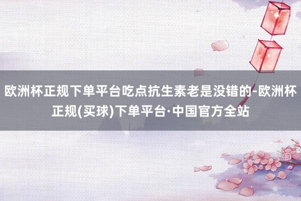 欧洲杯正规下单平台吃点抗生素老是没错的-欧洲杯正规(买球)下单平台·中国官方全站