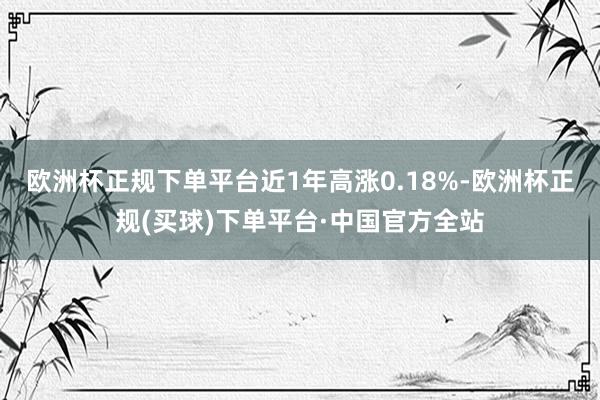 欧洲杯正规下单平台近1年高涨0.18%-欧洲杯正规(买球)下单平台·中国官方全站