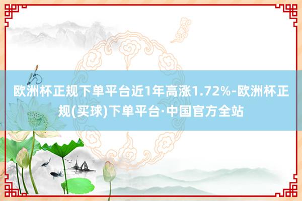 欧洲杯正规下单平台近1年高涨1.72%-欧洲杯正规(买球)下单平台·中国官方全站
