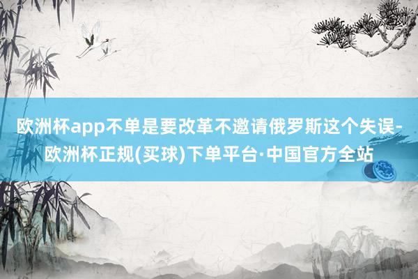 欧洲杯app不单是要改革不邀请俄罗斯这个失误-欧洲杯正规(买球)下单平台·中国官方全站