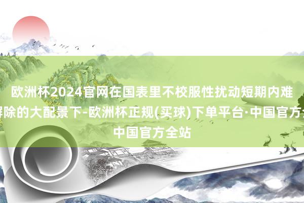 欧洲杯2024官网在国表里不校服性扰动短期内难以摒除的大配景下-欧洲杯正规(买球)下单平台·中国官方全站