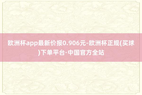 欧洲杯app最新价报0.906元-欧洲杯正规(买球)下单平台·中国官方全站