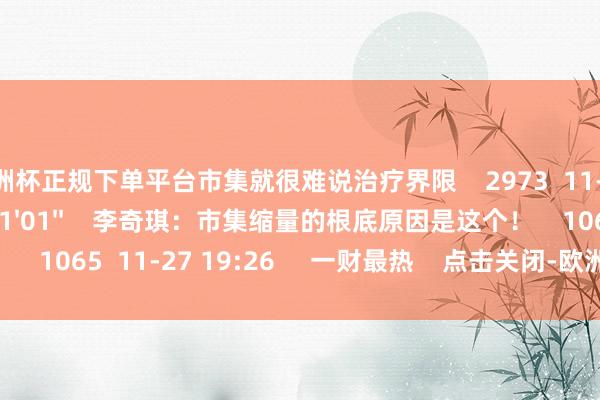 欧洲杯正规下单平台市集就很难说治疗界限    2973  11-27 19:26     01'01''    李奇琪：市集缩量的根底原因是这个！    1065  11-27 19:26     一财最热    点击关闭-欧洲杯正规(买球)下单平台·中国官方全站