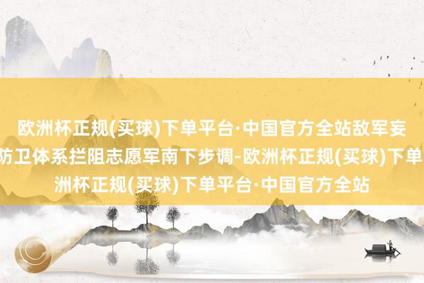 欧洲杯正规(买球)下单平台·中国官方全站敌军妄图凭借经心构筑的防卫体系拦阻志愿军南下步调-欧洲杯正规(买球)下单平台·中国官方全站