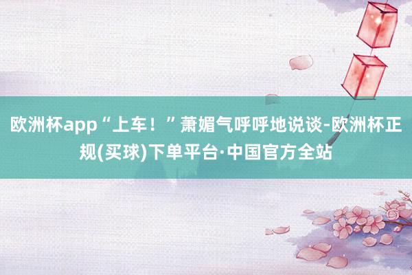 欧洲杯app“上车!”萧媚气呼呼地说谈-欧洲杯正规(买球)下单平台·中国官方全站