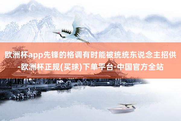 欧洲杯app先锋的格调有时能被统统东说念主招供-欧洲杯正规(买球)下单平台·中国官方全站