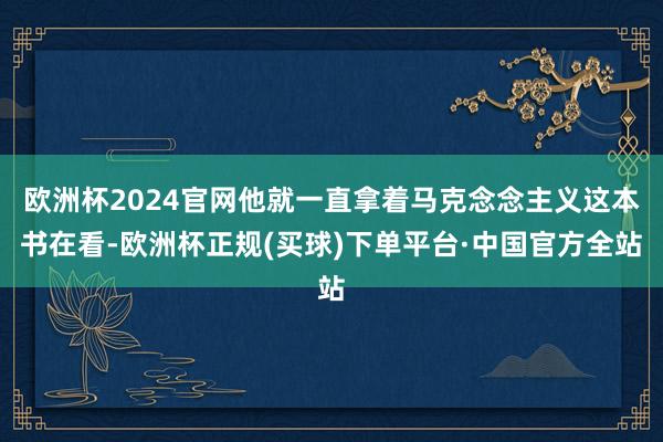 欧洲杯2024官网他就一直拿着马克念念主义这本书在看-欧洲杯正规(买球)下单平台·中国官方全站