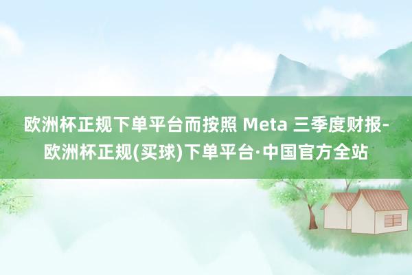 欧洲杯正规下单平台而按照 Meta 三季度财报-欧洲杯正规(买球)下单平台·中国官方全站