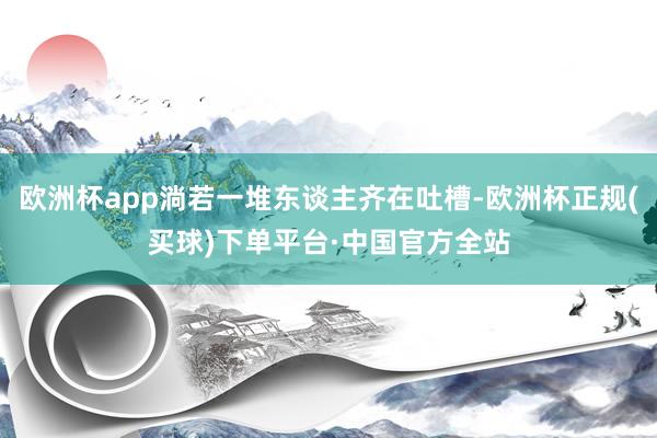 欧洲杯app淌若一堆东谈主齐在吐槽-欧洲杯正规(买球)下单平台·中国官方全站