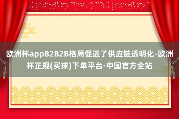 欧洲杯appB2B2B格局促进了供应链透明化-欧洲杯正规(买球)下单平台·中国官方全站