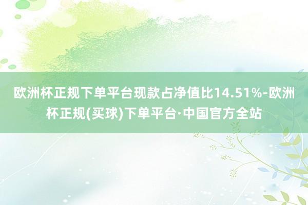 欧洲杯正规下单平台现款占净值比14.51%-欧洲杯正规(买球)下单平台·中国官方全站