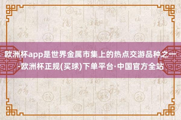 欧洲杯app是世界金属市集上的热点交游品种之一-欧洲杯正规(买球)下单平台·中国官方全站