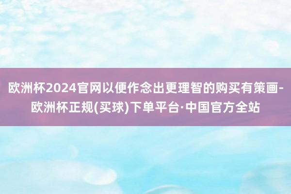欧洲杯2024官网以便作念出更理智的购买有策画-欧洲杯正规(买球)下单平台·中国官方全站