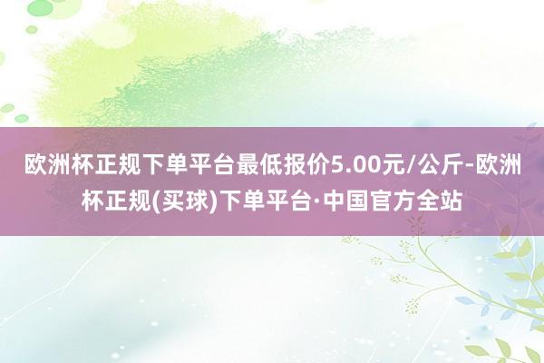 欧洲杯正规下单平台最低报价5.00元/公斤-欧洲杯正规(买球)下单平台·中国官方全站