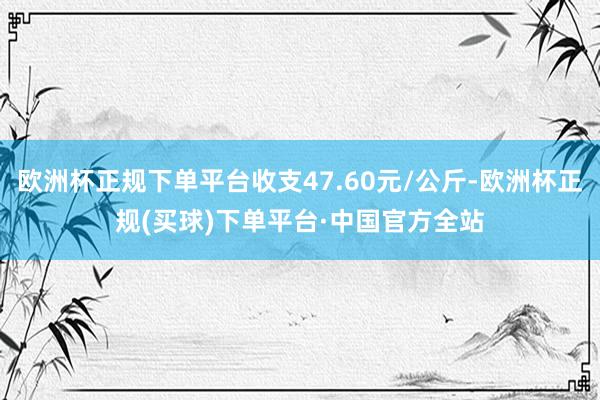 欧洲杯正规下单平台收支47.60元/公斤-欧洲杯正规(买球)下单平台·中国官方全站