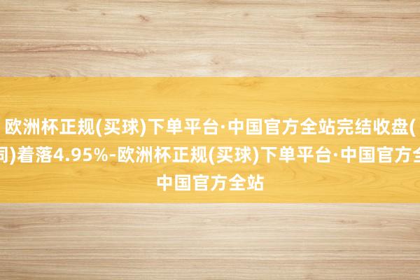 欧洲杯正规(买球)下单平台·中国官方全站完结收盘(下同)着落4.95%-欧洲杯正规(买球)下单平台·中国官方全站