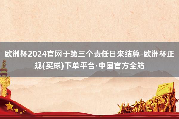 欧洲杯2024官网于第三个责任日来结算-欧洲杯正规(买球)下单平台·中国官方全站