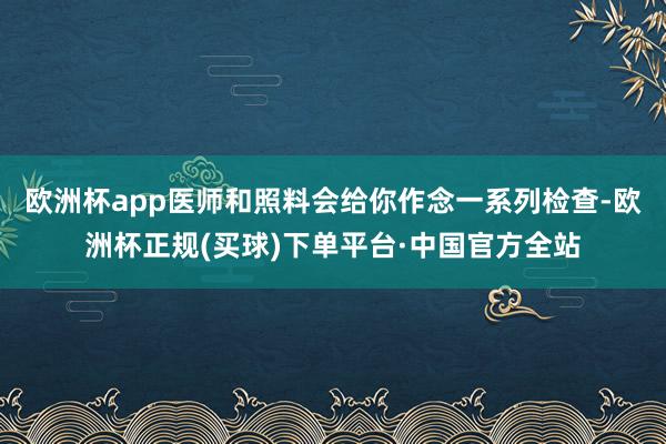 欧洲杯app医师和照料会给你作念一系列检查-欧洲杯正规(买球)下单平台·中国官方全站