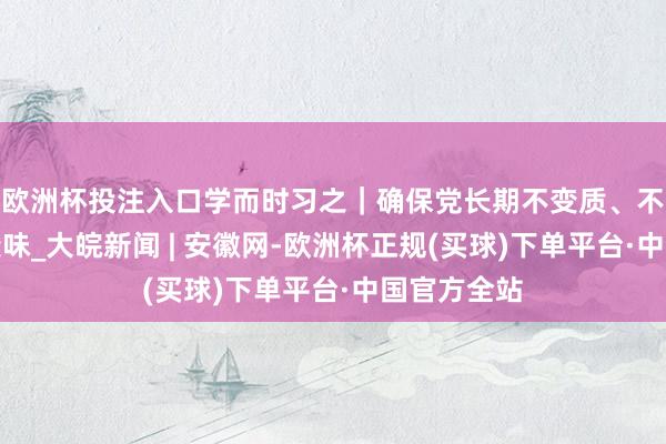 欧洲杯投注入口学而时习之｜确保党长期不变质、不变色、不变味_大皖新闻 | 安徽网-欧洲杯正规(买球)下单平台·中国官方全站