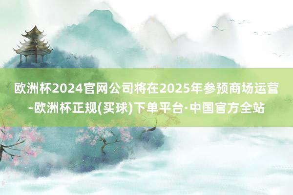 欧洲杯2024官网公司将在2025年参预商场运营-欧洲杯正规(买球)下单平台·中国官方全站