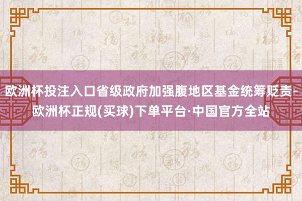 欧洲杯投注入口省级政府加强腹地区基金统筹贬责-欧洲杯正规(买球)下单平台·中国官方全站