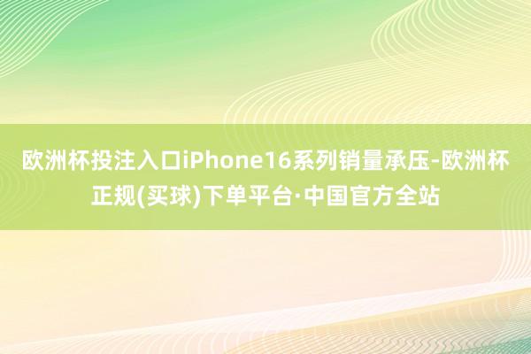 欧洲杯投注入口iPhone16系列销量承压-欧洲杯正规(买球)下单平台·中国官方全站